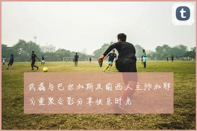 武磊与巴尔加斯及前西人主帅加耶戈重聚合影分享快乐时光