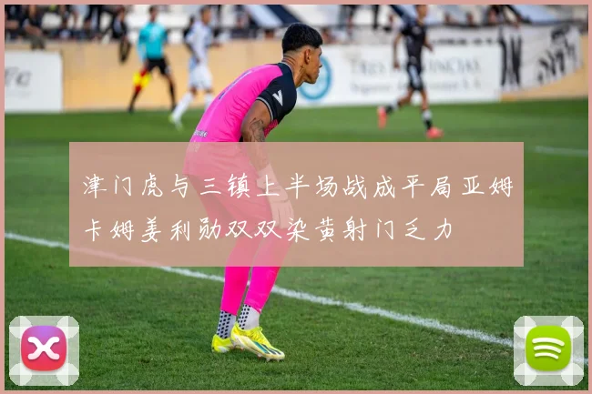 津门虎与三镇上半场战成平局亚姆卡姆姜利勋双双染黄射门乏力