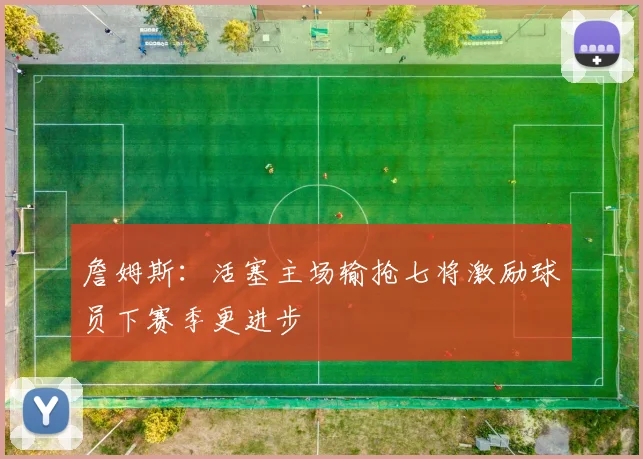 詹姆斯：活塞主场输抢七将激励球员下赛季更进步