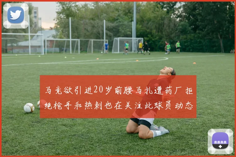 马竞欲引进20岁前腰马扎遭药厂拒绝枪手和热刺也在关注此球员动态
