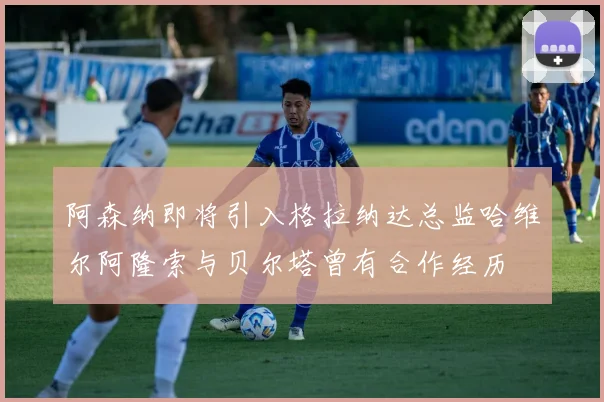 阿森纳即将引入格拉纳达总监哈维尔阿隆索与贝尔塔曾有合作经历