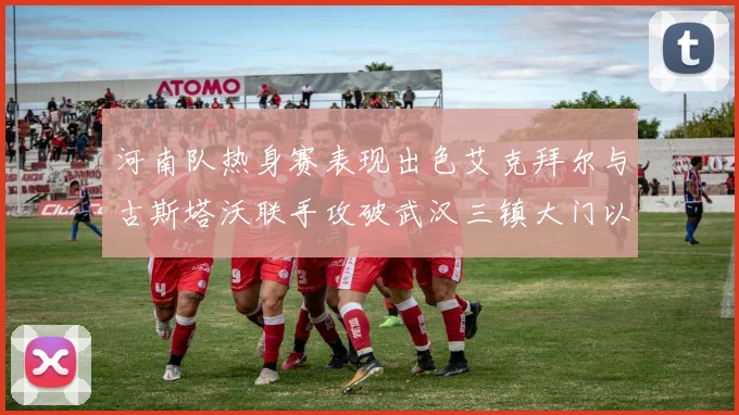 河南队热身赛表现出色艾克拜尔与古斯塔沃联手攻破武汉三镇大门以2-0获胜
