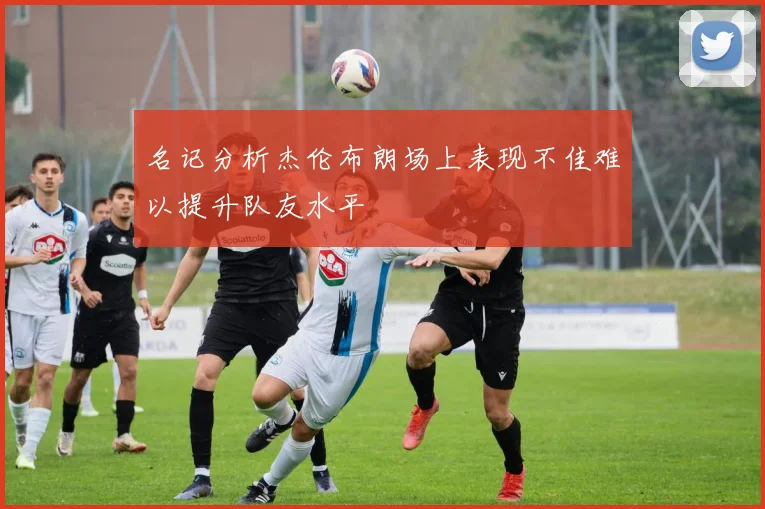名记分析杰伦布朗场上表现不佳难以提升队友水平
