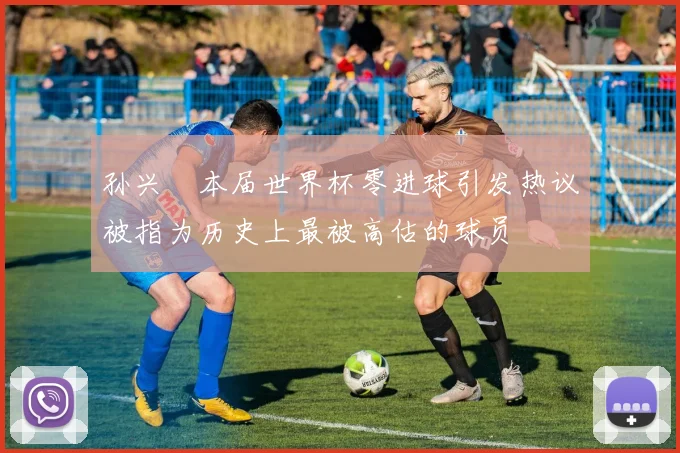 孙兴慜本届世界杯零进球引发热议被指为历史上最被高估的球员
