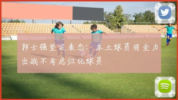 郭士强坚定表态：本土球员将全力出战不考虑归化球员
