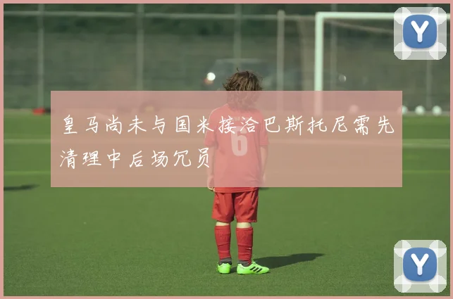 皇马尚未与国米接洽巴斯托尼需先清理中后场冗员