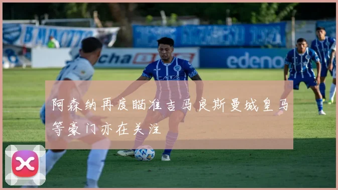 阿森纳再度瞄准吉马良斯曼城皇马等豪门亦在关注